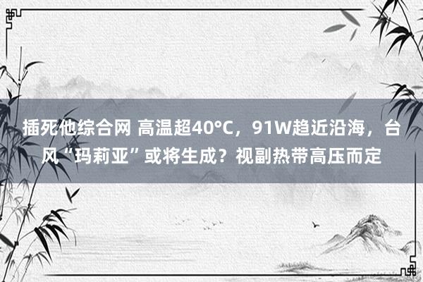 插死他综合网 高温超40°C，91W趋近沿海，台风“玛莉亚”或将生成？视副热带高压而定