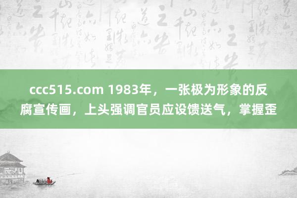 ccc515.com 1983年，一张极为形象的反腐宣传画，上头强调官员应设馈送气，掌握歪