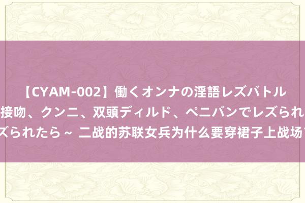 【CYAM-002】働くオンナの淫語レズバトル 2 ～もしも職場で濃厚接吻、クンニ、双頭ディルド、ペニバンでレズられたら～ 二战的苏联女兵为什么要穿裙子上战场？难谈不会不便捷吗？