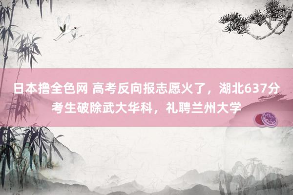 日本撸全色网 高考反向报志愿火了，湖北637分考生破除武大华科，礼聘兰州大学