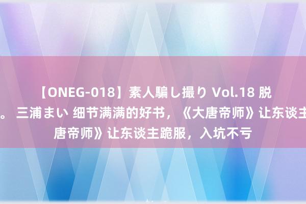 【ONEG-018】素人騙し撮り Vol.18 脱がし屋 美人限定。 三浦まい 细节满满的好书，《大唐帝师》让东谈主跪服，入坑不亏