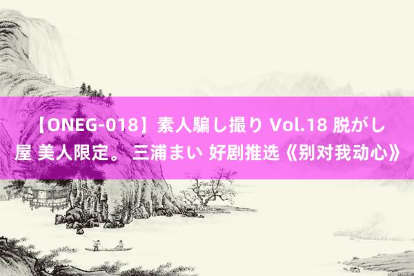 【ONEG-018】素人騙し撮り Vol.18 脱がし屋 美人限定。 三浦まい 好剧推选《别对我动心》