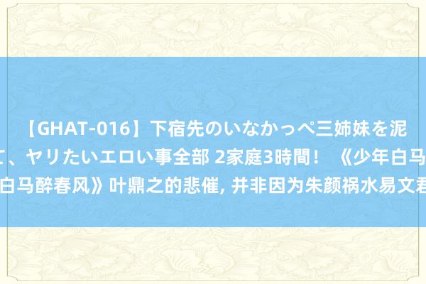 【GHAT-016】下宿先のいなかっぺ三姉妹を泥酔＆淫媚オイルでキメて、ヤリたいエロい事全部 2家庭3時間！ 《少年白马醉春风》叶鼎之的悲催, 并非因为朱颜祸水易文君, 而是幕后推手的他