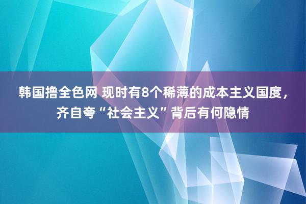 韩国撸全色网 现时有8个稀薄的成本主义国度，齐自夸“社会主义”背后有何隐情