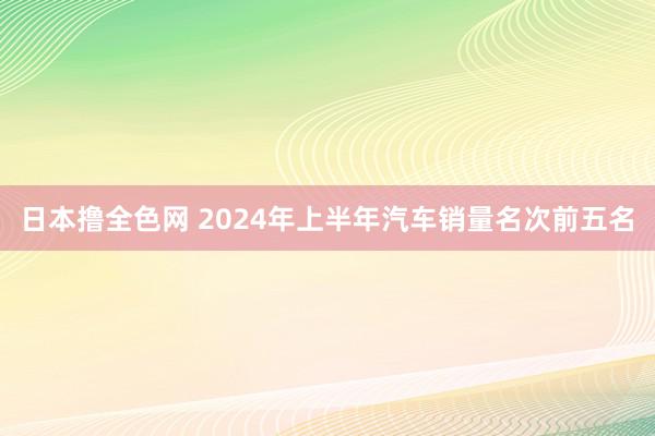 日本撸全色网 2024年上半年汽车销量名次前五名