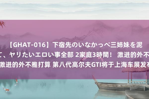 【GHAT-016】下宿先のいなかっぺ三姉妹を泥酔＆淫媚オイルでキメて、ヤリたいエロい事全部 2家庭3時間！ 激进的外不雅打算 第八代高尔夫GTI将于上海车展发布 搭2.0T引擎