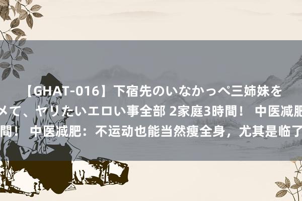 【GHAT-016】下宿先のいなかっぺ三姉妹を泥酔＆淫媚オイルでキメて、ヤリたいエロい事全部 2家庭3時間！ 中医减肥：不运动也能当然瘦全身，尤其是临了一个步调！