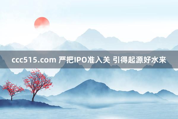 ccc515.com 严把IPO准入关 引得起源好水来