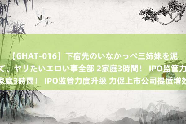 【GHAT-016】下宿先のいなかっぺ三姉妹を泥酔＆淫媚オイルでキメて、ヤリたいエロい事全部 2家庭3時間！ IPO监管力度升级 力促上市公司提质增效