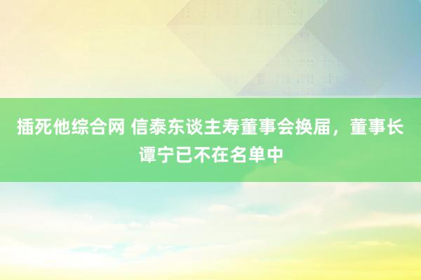 插死他综合网 信泰东谈主寿董事会换届，董事长谭宁已不在名单中