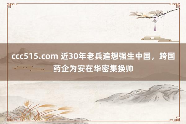 ccc515.com 近30年老兵追想强生中国，跨国药企为安在华密集换帅