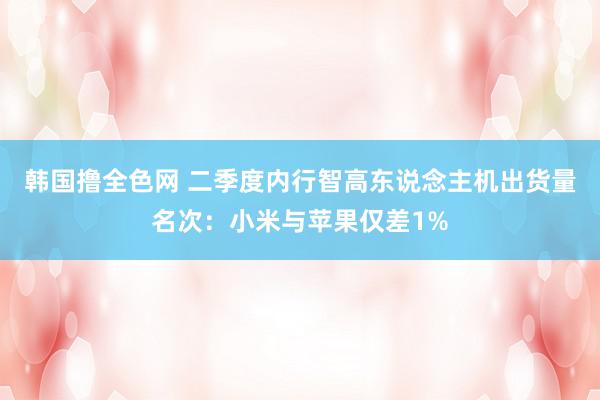 韩国撸全色网 二季度内行智高东说念主机出货量名次：小米与苹果仅差1%