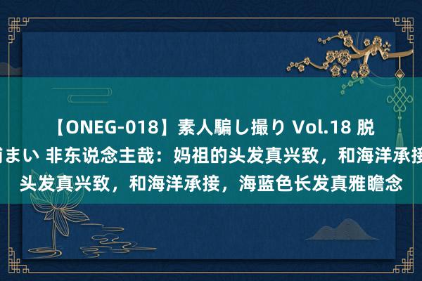 【ONEG-018】素人騙し撮り Vol.18 脱がし屋 美人限定。 三浦まい 非东说念主哉：妈祖的头发真兴致，和海洋承接，海蓝色长发真雅瞻念