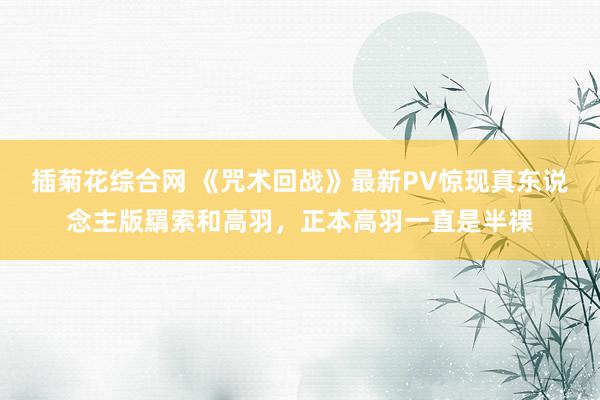 插菊花综合网 《咒术回战》最新PV惊现真东说念主版羂索和高羽，正本高羽一直是半裸