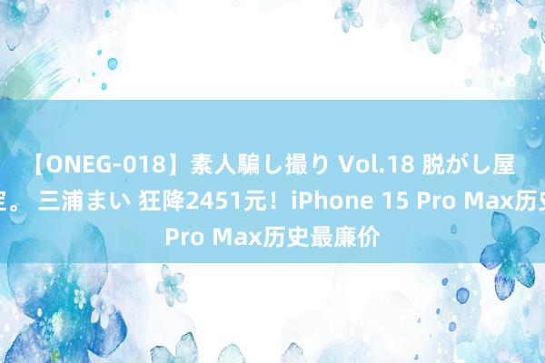 【ONEG-018】素人騙し撮り Vol.18 脱がし屋 美人限定。 三浦まい 狂降2451元！iPhone 15 Pro Max历史最廉价