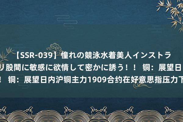 【SSR-039】憧れの競泳水着美人インストラクターは生徒のモッコリ股間に敏感に欲情して密かに誘う！！ 铜：展望日内沪铜主力1909合约在好意思指压力下偏弱开动