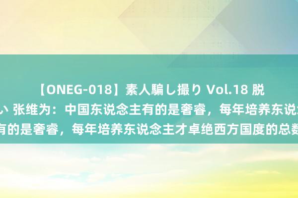 【ONEG-018】素人騙し撮り Vol.18 脱がし屋 美人限定。 三浦まい 张维为：中国东说念主有的是奢睿，每年培养东说念主才卓绝西方国度的总数