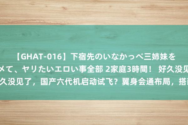 【GHAT-016】下宿先のいなかっぺ三姉妹を泥酔＆淫媚オイルでキメて、ヤリたいエロい事全部 2家庭3時間！ 好久没见了，国产六代机启动试飞？翼身会通布局，搭配两架无东谈主机