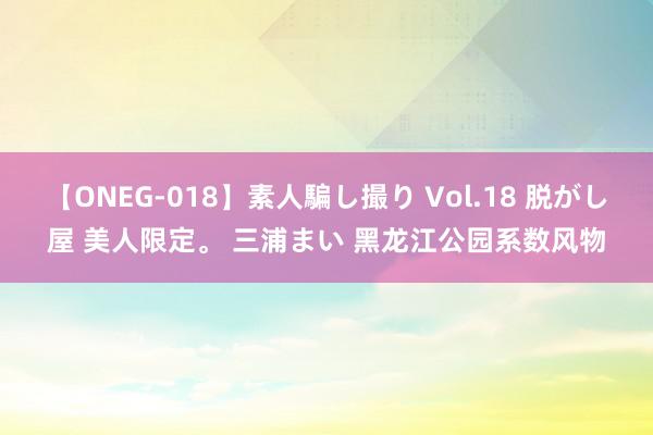 【ONEG-018】素人騙し撮り Vol.18 脱がし屋 美人限定。 三浦まい 黑龙江公园系数风物