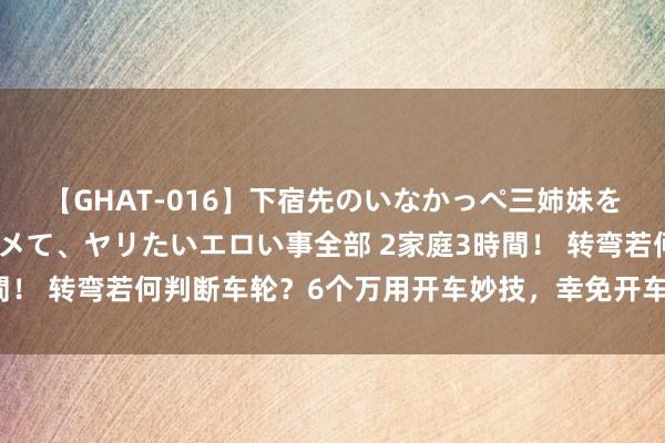 【GHAT-016】下宿先のいなかっぺ三姉妹を泥酔＆淫媚オイルでキメて、ヤリたいエロい事全部 2家庭3時間！ 转弯若何判断车轮？6个万用开车妙技，幸免开车转弯掉下沟