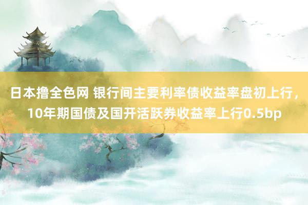 日本撸全色网 银行间主要利率债收益率盘初上行，10年期国债及国开活跃券收益率上行0.5bp