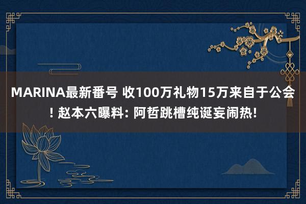 MARINA最新番号 收100万礼物15万来自于公会! 赵本六曝料: 阿哲跳槽纯诞妄闹热!