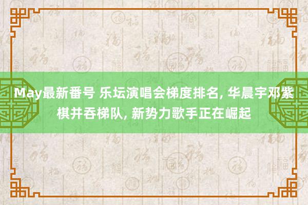 May最新番号 乐坛演唱会梯度排名, 华晨宇邓紫棋并吞梯队, 新势力歌手正在崛起