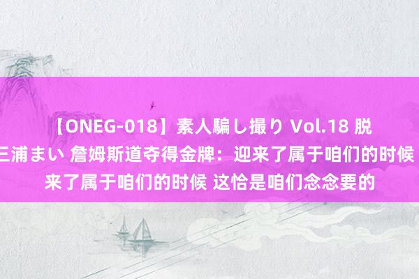 【ONEG-018】素人騙し撮り Vol.18 脱がし屋 美人限定。 三浦まい 詹姆斯道夺得金牌：迎来了属于咱们的时候 这恰是咱们念念要的