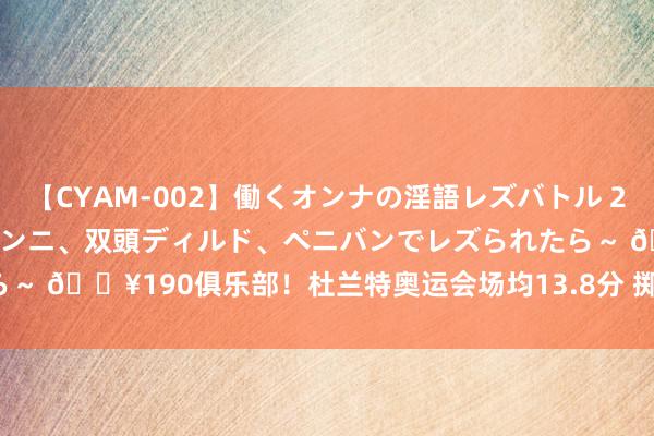 【CYAM-002】働くオンナの淫語レズバトル 2 ～もしも職場で濃厚接吻、クンニ、双頭ディルド、ペニバンでレズられたら～ 🔥190俱乐部！杜兰特奥运会场均13.8分 掷中率54/51.9/93.8%