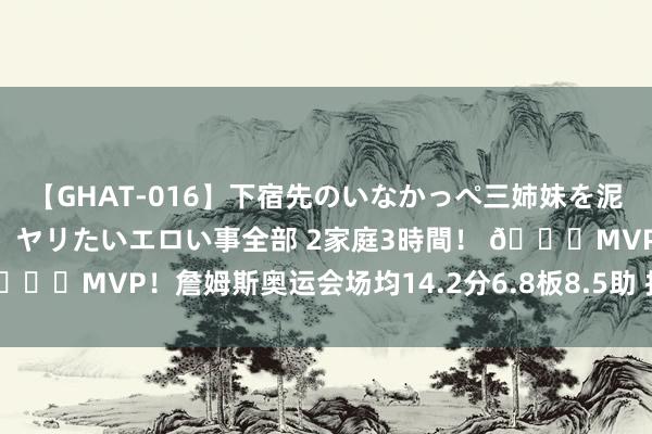 【GHAT-016】下宿先のいなかっぺ三姉妹を泥酔＆淫媚オイルでキメて、ヤリたいエロい事全部 2家庭3時間！ 🏆MVP！詹姆斯奥运会场均14.2分6.8板8.5助 投篮掷中率66%