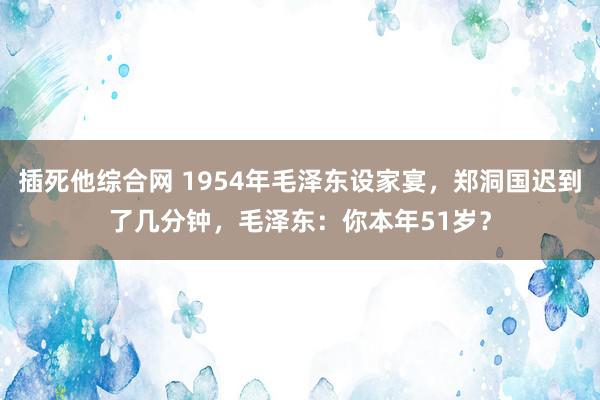 插死他综合网 1954年毛泽东设家宴，郑洞国迟到了几分钟，毛泽东：你本年51岁？