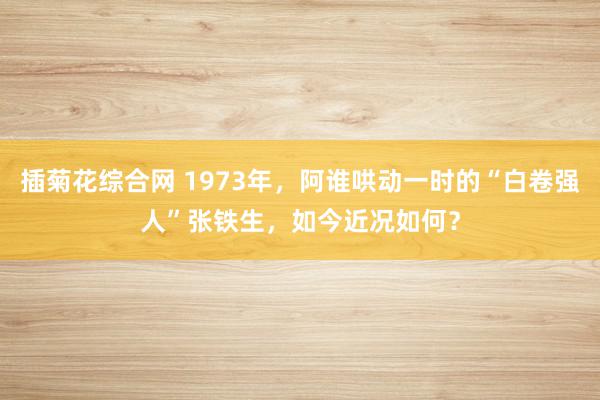 插菊花综合网 1973年，阿谁哄动一时的“白卷强人”张铁生，如今近况如何？