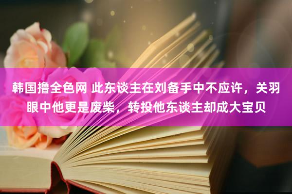 韩国撸全色网 此东谈主在刘备手中不应许，关羽眼中他更是废柴，转投他东谈主却成大宝贝