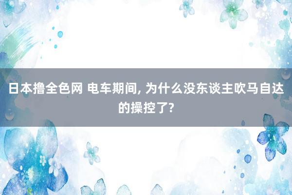 日本撸全色网 电车期间, 为什么没东谈主吹马自达的操控了?