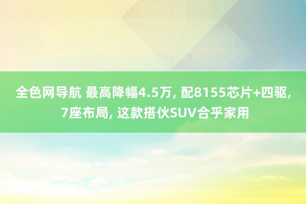 全色网导航 最高降幅4.5万, 配8155芯片+四驱, 7座布局, 这款搭伙SUV合乎家用