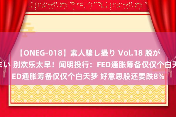 【ONEG-018】素人騙し撮り Vol.18 脱がし屋 美人限定。 三浦まい 别欢乐太早！闻明投行：FED通胀筹备仅仅个白天梦 好意思股还要跌8%