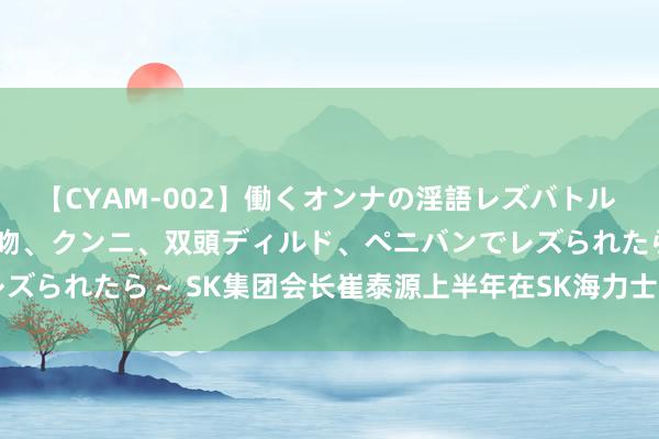 【CYAM-002】働くオンナの淫語レズバトル 2 ～もしも職場で濃厚接吻、クンニ、双頭ディルド、ペニバンでレズられたら～ SK集团会长崔泰源上半年在SK海力士获薪酬656万元