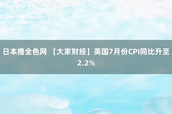 日本撸全色网 【大家财经】英国7月份CPI同比升至2.2%