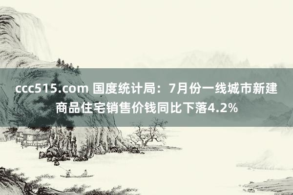 ccc515.com 国度统计局：7月份一线城市新建商品住宅销售价钱同比下落4.2%