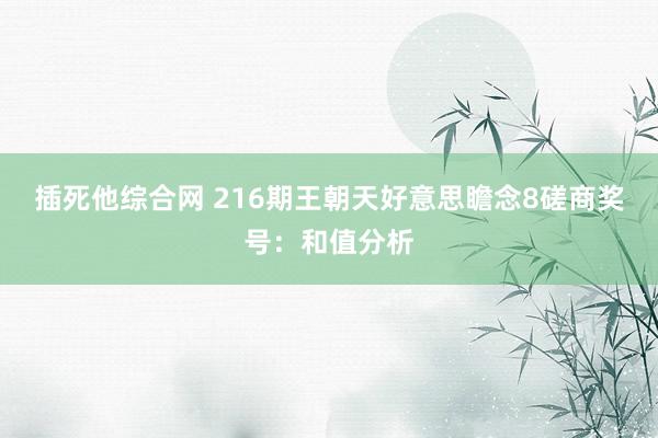 插死他综合网 216期王朝天好意思瞻念8磋商奖号：和值分析