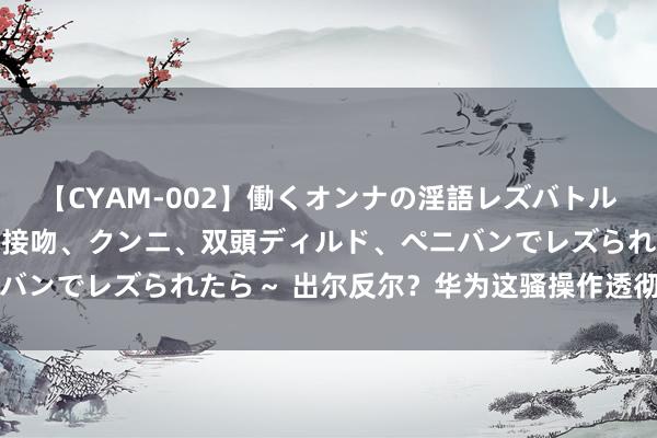 【CYAM-002】働くオンナの淫語レズバトル 2 ～もしも職場で濃厚接吻、クンニ、双頭ディルド、ペニバンでレズられたら～ 出尔反尔？华为这骚操作透彻惹怒用户了