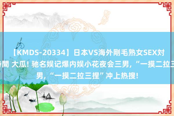 【KMDS-20334】日本VS海外剛毛熟女SEX対決！！40人8時間 大瓜! 驰名娱记爆内娱小花夜会三男, “一摸二拉三捏”冲上热搜!