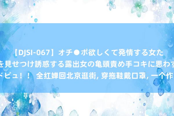 【DJSI-067】オチ●ポ欲しくて発情する女たち ところ構わずオマ●コを見せつけ誘惑する露出女の亀頭責め手コキに思わずドピュ！！ 全红婵回北京逛街, 穿拖鞋戴口罩, 一个作为, 突显广东东说念主的随心