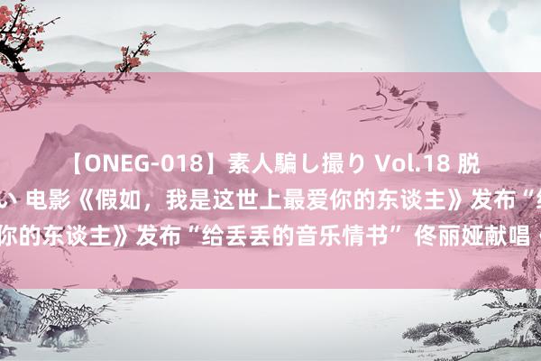 【ONEG-018】素人騙し撮り Vol.18 脱がし屋 美人限定。 三浦まい 电影《假如，我是这世上最爱你的东谈主》发布“给丢丢的音乐情书” 佟丽娅献唱《枝芽》