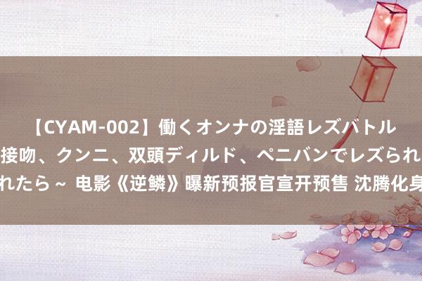 【CYAM-002】働くオンナの淫語レズバトル 2 ～もしも職場で濃厚接吻、クンニ、双頭ディルド、ペニバンでレズられたら～ 电影《逆鳞》曝新预报官宣开预售 沈腾化身战损版苍老深陷玄色来回