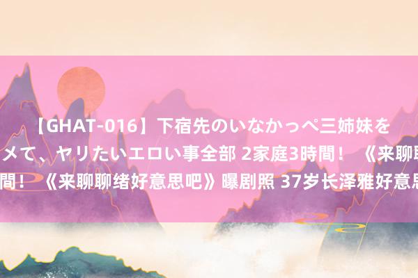 【GHAT-016】下宿先のいなかっぺ三姉妹を泥酔＆淫媚オイルでキメて、ヤリたいエロい事全部 2家庭3時間！ 《来聊聊绪好意思吧》曝剧照 37岁长泽雅好意思梳双马尾