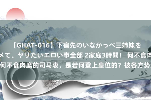 【GHAT-016】下宿先のいなかっぺ三姉妹を泥酔＆淫媚オイルでキメて、ヤリたいエロい事全部 2家庭3時間！ 何不食肉糜的司马衷，是若何登上皇位的？被各方势力簸弄于股掌间