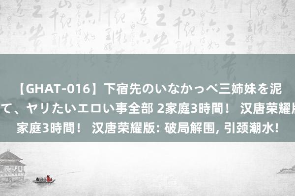 【GHAT-016】下宿先のいなかっぺ三姉妹を泥酔＆淫媚オイルでキメて、ヤリたいエロい事全部 2家庭3時間！ 汉唐荣耀版: 破局解围, 引颈潮水!