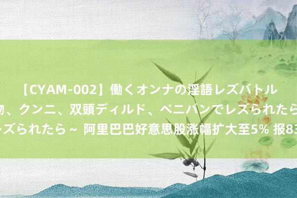 【CYAM-002】働くオンナの淫語レズバトル 2 ～もしも職場で濃厚接吻、クンニ、双頭ディルド、ペニバンでレズられたら～ 阿里巴巴好意思股涨幅扩大至5% 报83.6好意思元/股