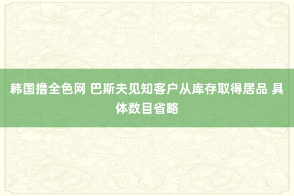 韩国撸全色网 巴斯夫见知客户从库存取得居品 具体数目省略